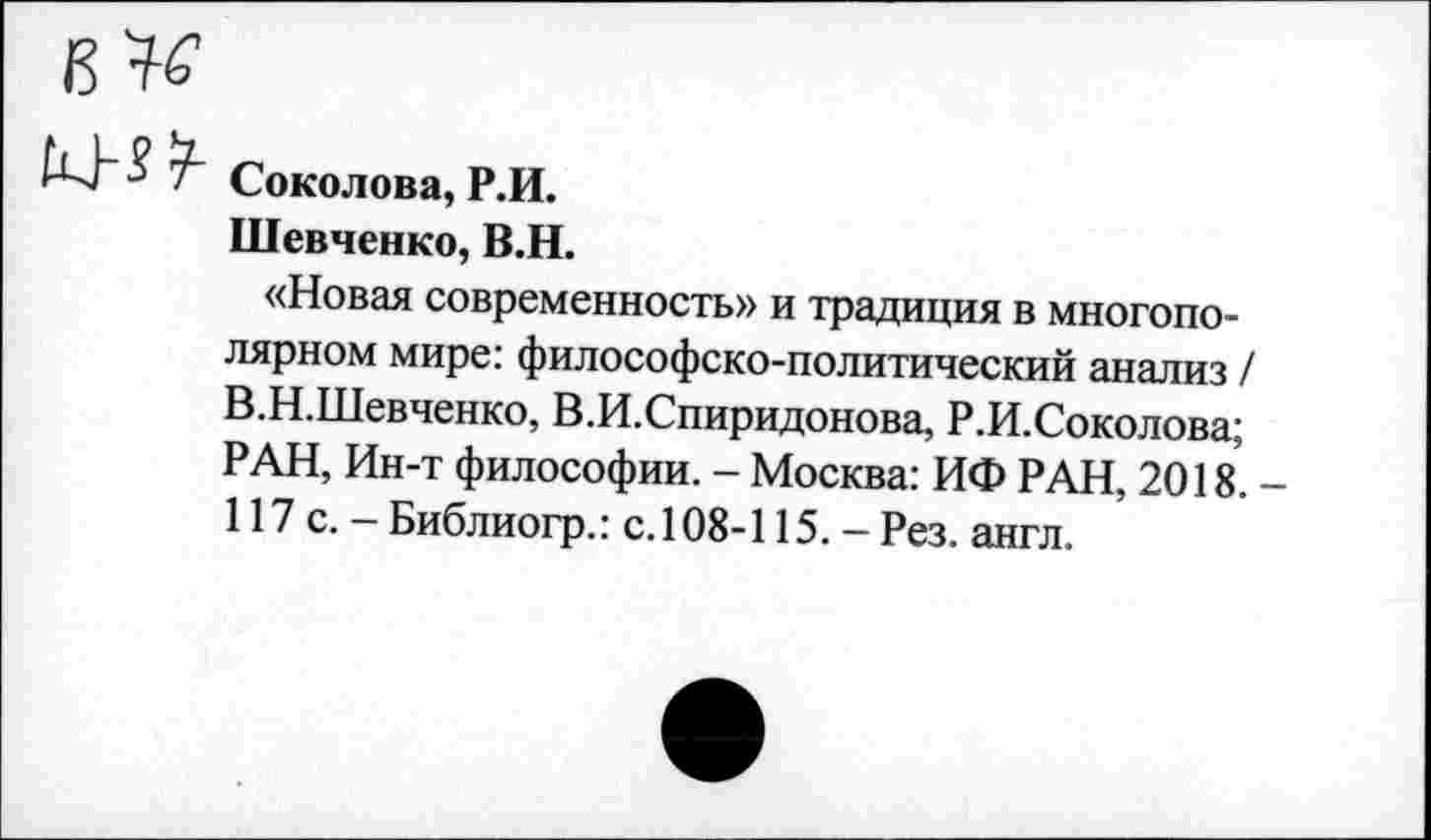 ﻿
Соколова, Р.И.
Шевченко, В.Н.
«Новая современность» и традиция в многополярном мире: философско-политический анализ / В.Н.Шевченко, В.И.Спиридонова, Р.И.Соколова; РАН, Ин-т философии. - Москва: ИФ РАН, 2018. 117 с.- Библиогр.: с.108-115. - Рез. англ.